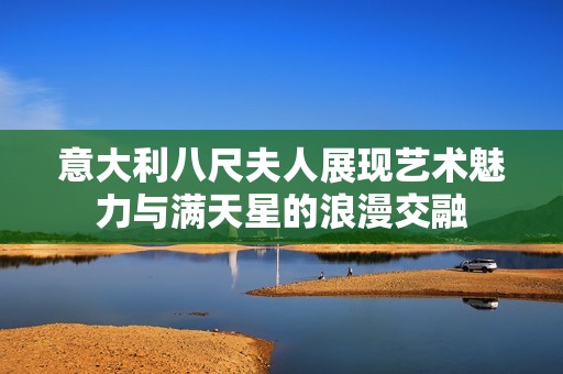 意大利八尺夫人展现艺术魅力与满天星的浪漫交融