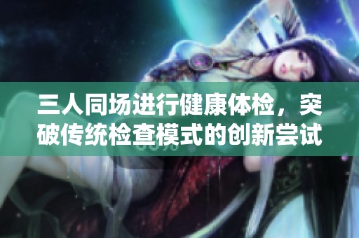 三人同场进行健康体检，突破传统检查模式的创新尝试
