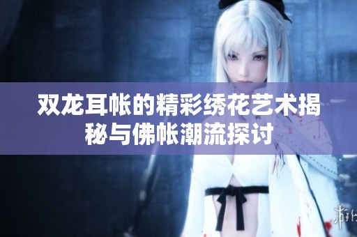 双龙耳帐的精彩绣花艺术揭秘与佛帐潮流探讨