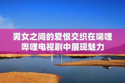 男女之间的爱恨交织在唏哩哔哩电视剧中展现魅力