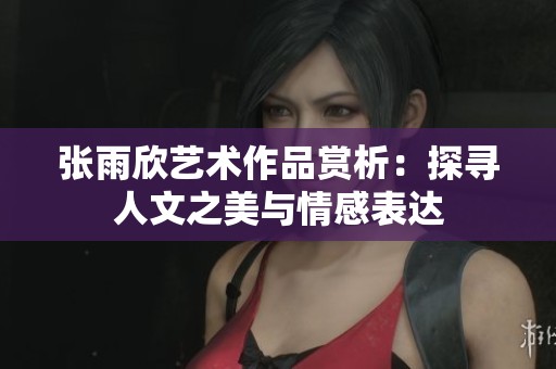 张雨欣艺术作品赏析：探寻人文之美与情感表达