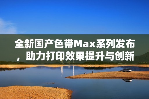 全新国产色带Max系列发布，助力打印效果提升与创新体验