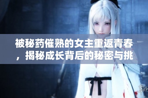 被秘药催熟的女主重返青春，揭秘成长背后的秘密与挑战