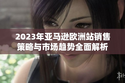 2023年亚马逊欧洲站销售策略与市场趋势全面解析