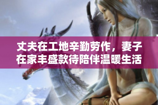 丈夫在工地辛勤劳作，妻子在家丰盛款待陪伴温暖生活