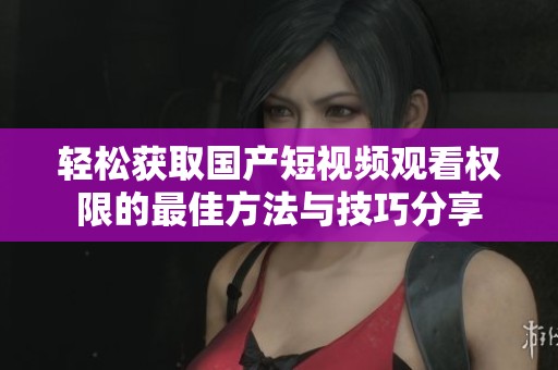 轻松获取国产短视频观看权限的最佳方法与技巧分享