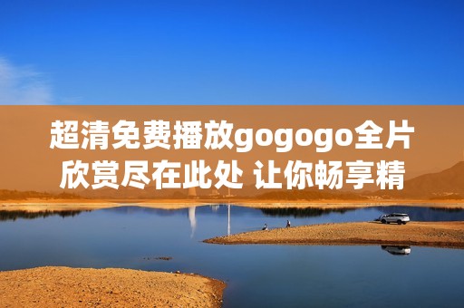 超清免费播放gogogo全片欣赏尽在此处 让你畅享精彩内容
