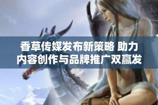 香草传媒发布新策略 助力内容创作与品牌推广双赢发展