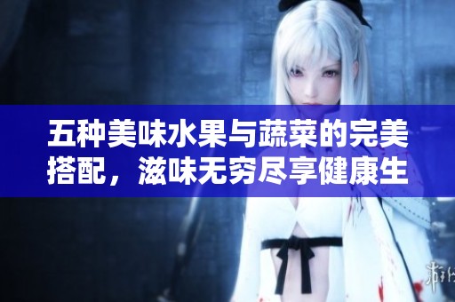 五种美味水果与蔬菜的完美搭配，滋味无穷尽享健康生活