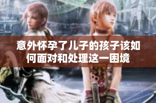 意外怀孕了儿子的孩子该如何面对和处理这一困境