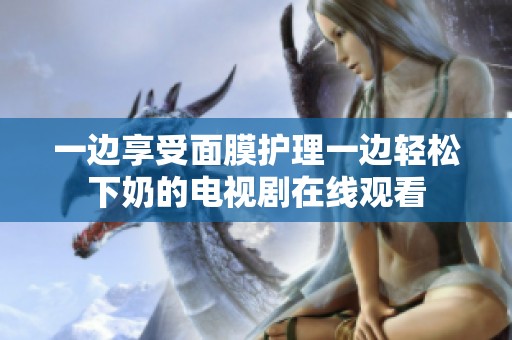 一边享受面膜护理一边轻松下奶的电视剧在线观看