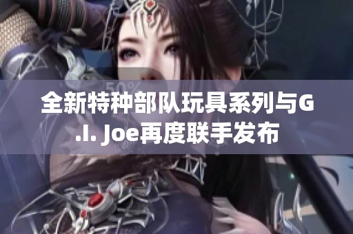 全新特种部队玩具系列与G.I. Joe再度联手发布