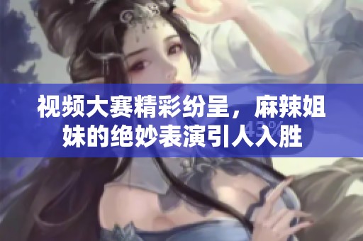 视频大赛精彩纷呈，麻辣姐妹的绝妙表演引人入胜