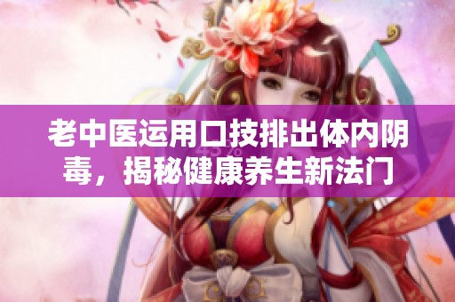老中医运用口技排出体内阴毒，揭秘健康养生新法门