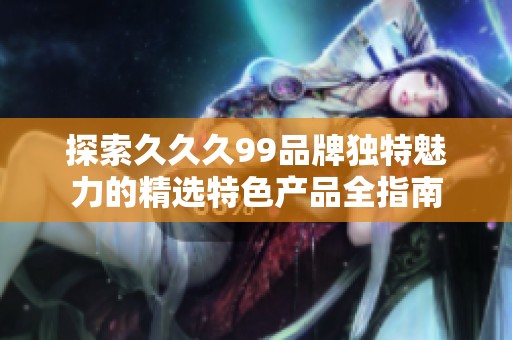 探索久久久99品牌独特魅力的精选特色产品全指南