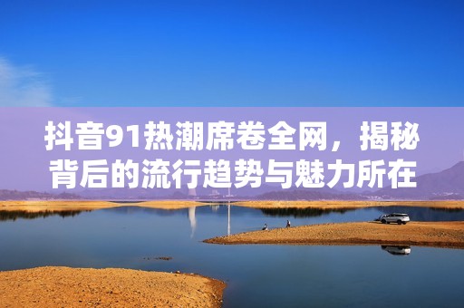 抖音91热潮席卷全网，揭秘背后的流行趋势与魅力所在