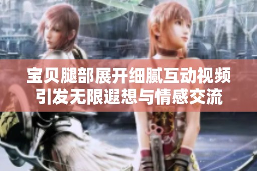 宝贝腿部展开细腻互动视频引发无限遐想与情感交流