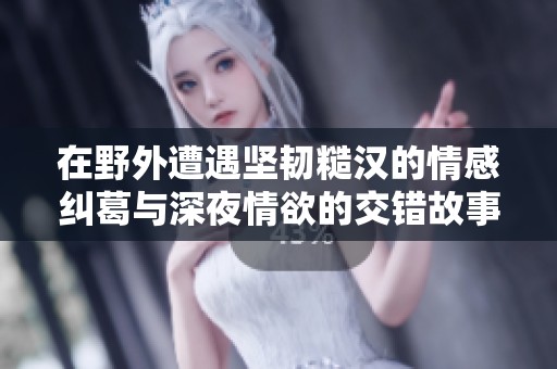 在野外遭遇坚韧糙汉的情感纠葛与深夜情欲的交错故事
