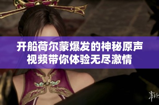 开船荷尔蒙爆发的神秘原声视频带你体验无尽激情