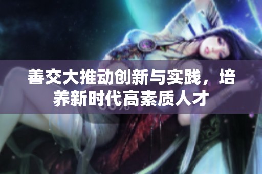 善交大推动创新与实践，培养新时代高素质人才