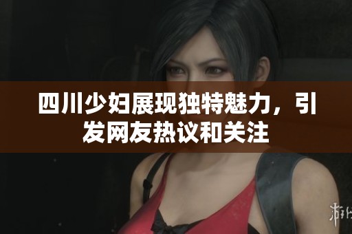 四川少妇展现独特魅力，引发网友热议和关注
