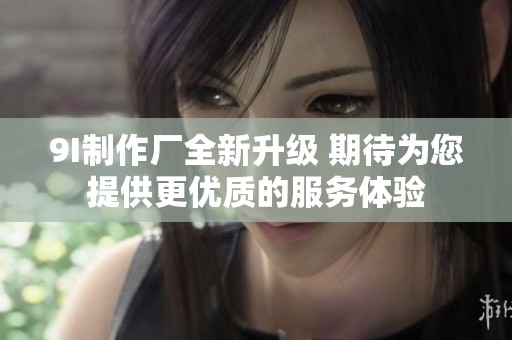 9I制作厂全新升级 期待为您提供更优质的服务体验
