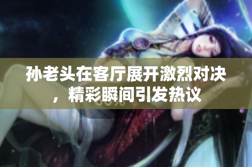 孙老头在客厅展开激烈对决，精彩瞬间引发热议