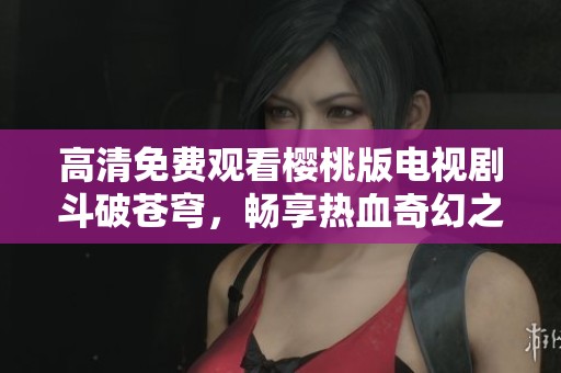 高清免费观看樱桃版电视剧斗破苍穹，畅享热血奇幻之旅