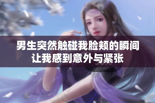 男生突然触碰我脸颊的瞬间让我感到意外与紧张
