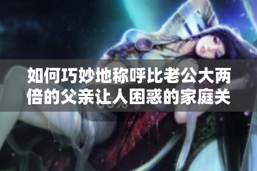 如何巧妙地称呼比老公大两倍的父亲让人困惑的家庭关系