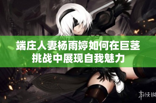 端庄人妻杨雨婷如何在巨茎挑战中展现自我魅力
