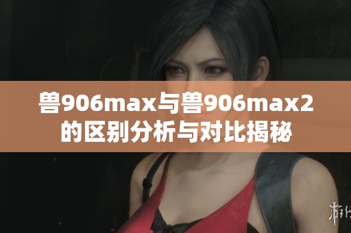 兽906max与兽906max2的区别分析与对比揭秘