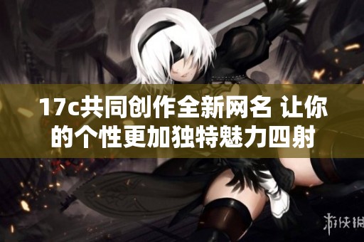 17c共同创作全新网名 让你的个性更加独特魅力四射