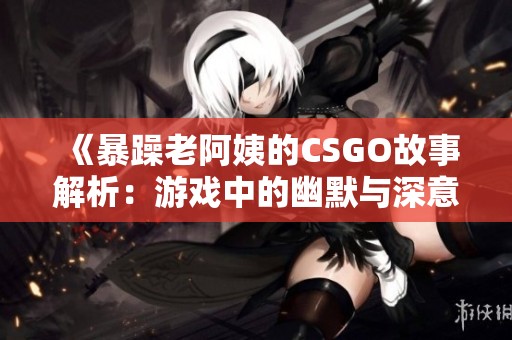 《暴躁老阿姨的CSGO故事解析：游戏中的幽默与深意》