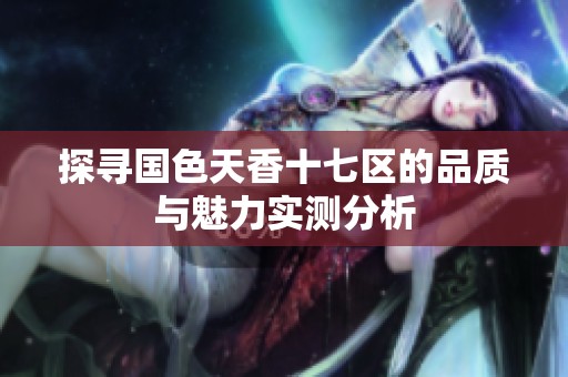 探寻国色天香十七区的品质与魅力实测分析