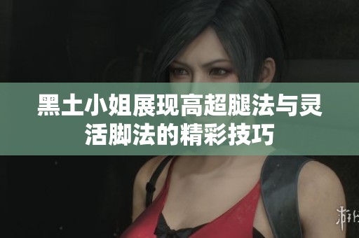 黑土小姐展现高超腿法与灵活脚法的精彩技巧