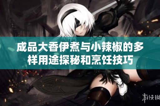 成品大香伊煮与小辣椒的多样用途探秘和烹饪技巧