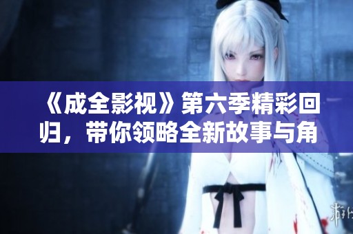 《成全影视》第六季精彩回归，带你领略全新故事与角色发展