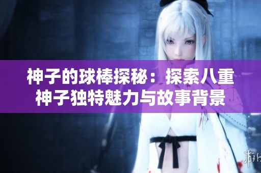 神子的球棒探秘：探索八重神子独特魅力与故事背景