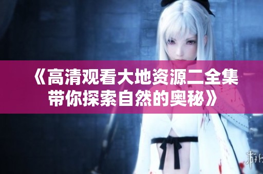 《高清观看大地资源二全集带你探索自然的奥秘》
