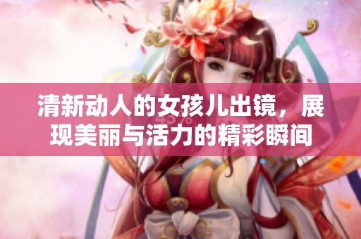 清新动人的女孩儿出镜，展现美丽与活力的精彩瞬间