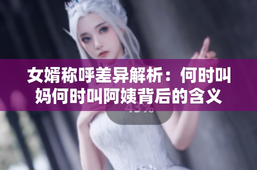 女婿称呼差异解析：何时叫妈何时叫阿姨背后的含义