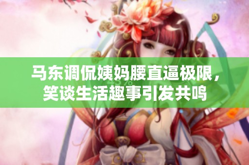 马东调侃姨妈腰直逼极限，笑谈生活趣事引发共鸣