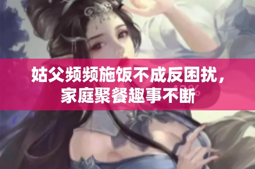 姑父频频施饭不成反困扰，家庭聚餐趣事不断