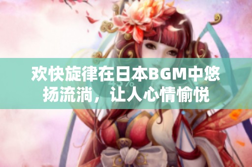 欢快旋律在日本BGM中悠扬流淌，让人心情愉悦