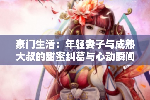 豪门生活：年轻妻子与成熟大叔的甜蜜纠葛与心动瞬间