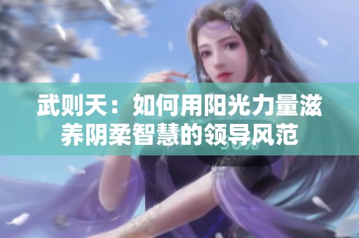 武则天：如何用阳光力量滋养阴柔智慧的领导风范