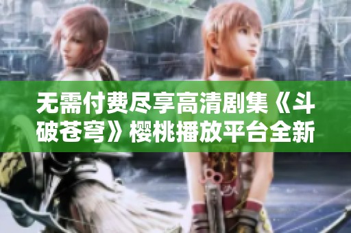 无需付费尽享高清剧集《斗破苍穹》樱桃播放平台全新上线