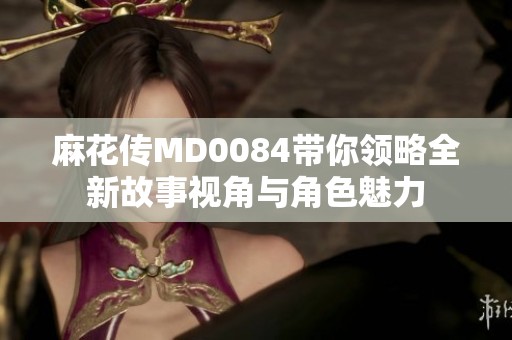 麻花传MD0084带你领略全新故事视角与角色魅力