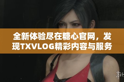 全新体验尽在糖心官网，发现TXVLOG精彩内容与服务